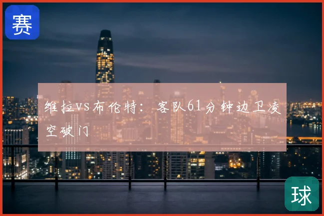 维拉vs布伦特：客队61分钟边卫凌空破门